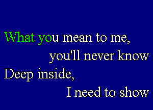 What you mean to me,

you'll never know
Deep inside,
I need to show