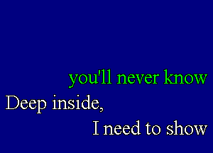 you'll never know
Deep inside,
I need to show