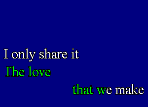 I only share it
The love

that we make