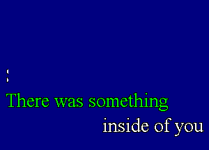 There was something
inside of you