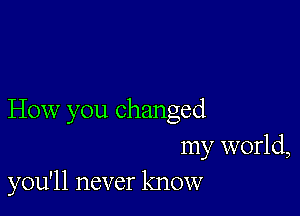 How you changed
my world,
you'll never know