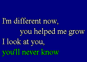 I'm different now,

you helped me grow
I look at you,

you'll never know