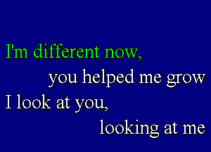 I'm different now,

you helped me grow
I look at you,

looking at me