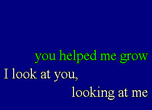 you helped me grow
I look at you,
looking at me