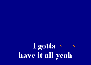I gotta - e
have it all yeah