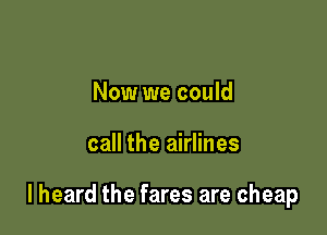 Now we could

call the airlines

I heard the fares are cheap