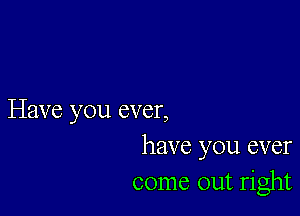 Have you ever,
have you ever
come out right