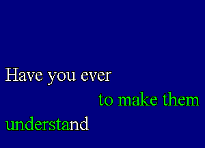 Have you ever
to make them

understand