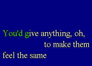 You'd give anything, Oh,
to make them
feel the same