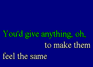 You'd give anything, Oh,
to make them
feel the same