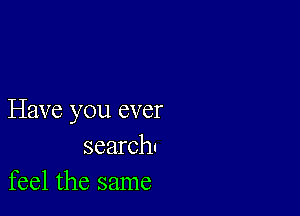 Have you ever
search!
feel the same