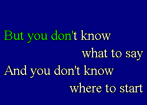 But you don't know

what to say

And you don't know
where to start