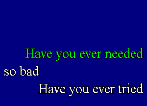 Have you ever needed

so bad
Have you ever tried