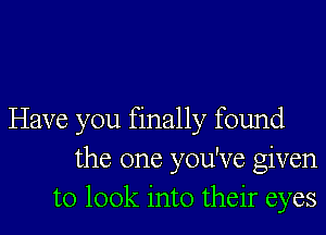 Have you finally found
the one you've given
to look into their eyes