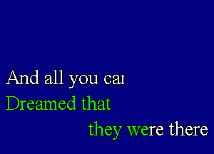 And all you cal
Dreamed that
they were there