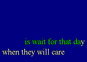 is wait for that day
when they will care