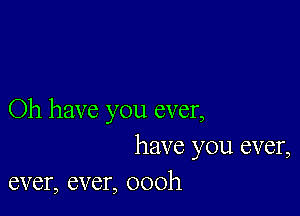 Oh have you ever,

have you ever,
ever, ever, oooh