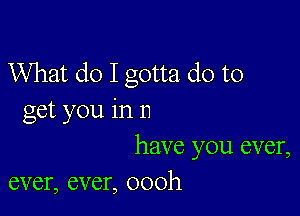 What do I gotta do to

get you in n
have you ever,
ever, ever, oooh