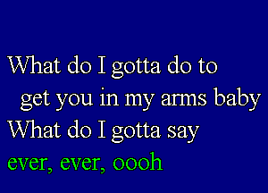 What do I gotta do to

get you in my anns baby
What do I gotta say

ever, ever, oooh