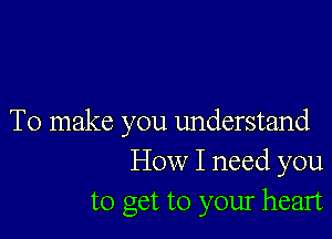 To make you understand
How I need you
to get to your heart