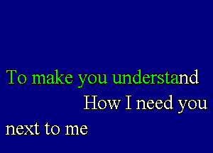 To make you understand
How I need you
next to me