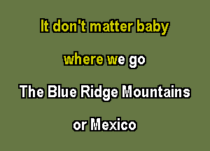 It don't matter baby

where we go
The Blue Ridge Mountains

or Mexico