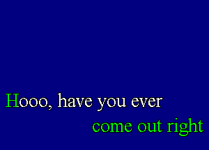 H000, have you ever
come out right