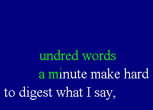 undred words
a minute make hard
to digest what I say,