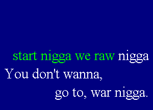 start nigga we raw nigga
You don't wanna,
go to, war nigga.