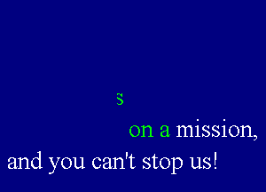 s
on a mission,
and you can't stop us!