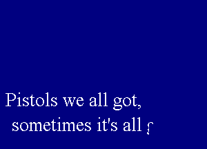 Pistols we all got,
sometimes it's all f