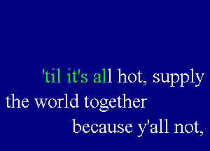 'til it's all hot, supply
the world together
because y'all not,