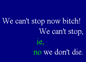 We can't stop now bitch!

We can't stop,
.ie,
no we don't die.