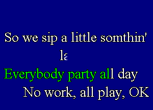 SO we sip a little somthin'
lE
Everybody party all day
No work, all play, OK