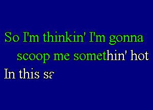 So I'm thinkin' I'm gonna
scoop me somethin' hot
In this S?