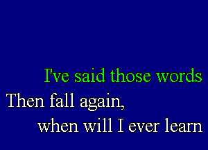 I've said those words
Then fall again,

when will I ever learn