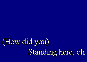 (How did you)
Standing here, Oh