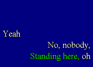 N0, nobody,
Standing here, Oh