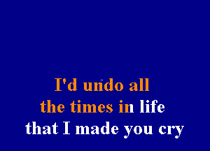 I'd undo all
the times in life
that I made you cry