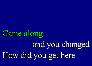 Came along
and you changed
How did you get here