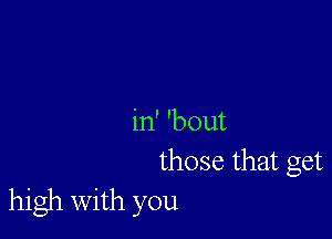 in' 'bout
those that get
high with you