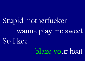 Stupid motherfucker

wanna play me sweet
So I kee

blaze your heat