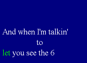 And when I'm talkin'

to
let you see the 6