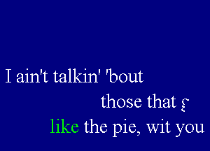 I ain't talkin' 'bout
those that g
like the pie, Wit you