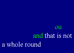 ou
and that is not
a whole round