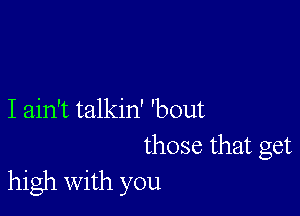 I ain't talkin' 'bout
those that get
high with you