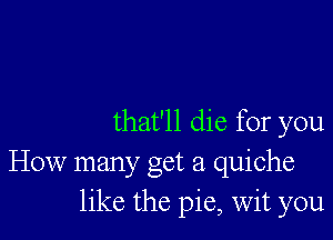 that'll die for you
How manyc Oct 21 quiche
like the pie, wit you