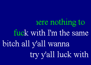 lere nothing to

fuck with I'm the same

bitch all y'all wanna
try y'all luck With