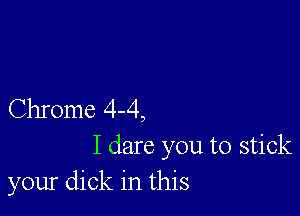 Chrome 4-4,

I dare you to stick
your dick in this