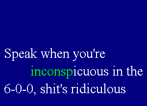 Speak when you're
inconspicuous in the
6-0-0, shit's ridiculous